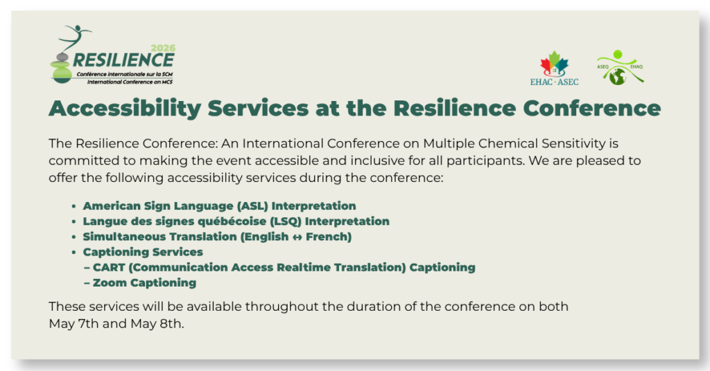 Accessibility Services at the Resilience Conference
The Resilience Conference: An International Conference on Multiple Chemical Sensitivity is committed to making the event accessible and inclusive for all participants. We are pleased to offer the following accessibility services during the conference:
American Sign Language (ASL) Interpretation
Langue des signes québécoise (LSQ) Interprétation
Simultaneous Translation (English ↔ French)
Captioning Services
CART (Communication Access Realtime Translation) Captioning
Zoom Captioning
These services will be available throughout the duration of the conference on both May 7th and May 8th